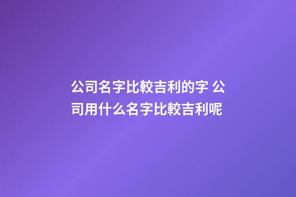 公司名字比較吉利的字 公司用什么名字比較吉利呢-第1張-公司起名-玄機(jī)派